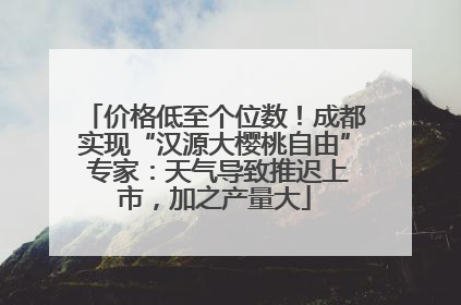 价格低至个位数！成都实现“汉源大樱桃自由” 专家：天气导致推迟上市，加之产量大