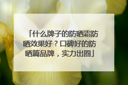 什么牌子的防晒霜防晒效果好？口碑好的防晒篇品牌，实力出圈