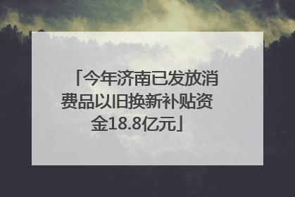 今年济南已发放消费品以旧换新补贴资金18.8亿元