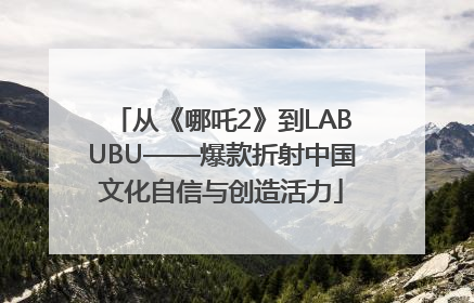 从《哪吒2》到LABUBU——爆款折射中国文化自信与创造活力