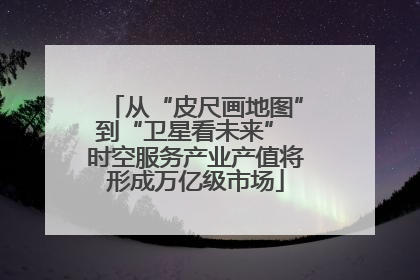 从“皮尺画地图”到“卫星看未来” 时空服务产业产值将形成万亿级市场