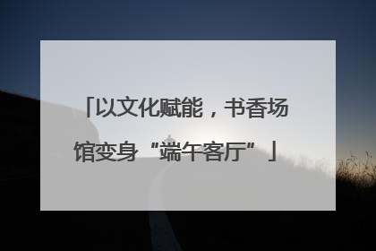 以文化赋能，书香场馆变身“端午客厅”