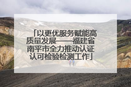 以更优服务赋能高质量发展——福建省南平市全力推动认证认可检验检测工作