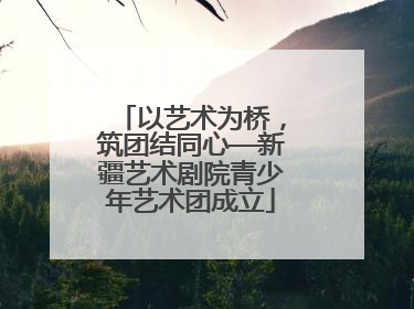 以艺术为桥，筑团结同心—新疆艺术剧院青少年艺术团成立