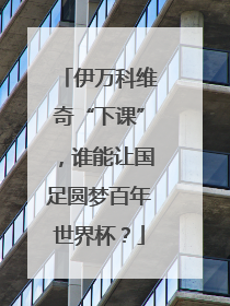 伊万科维奇“下课”，谁能让国足圆梦百年世界杯？