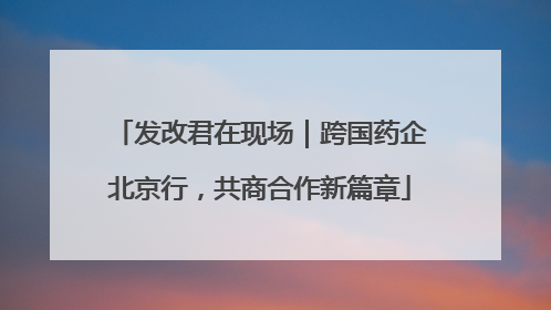 发改君在现场｜跨国药企北京行，共商合作新篇章