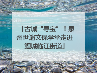 古城“寻宝”！泉州世遗文保学堂走进鲤城临江街道