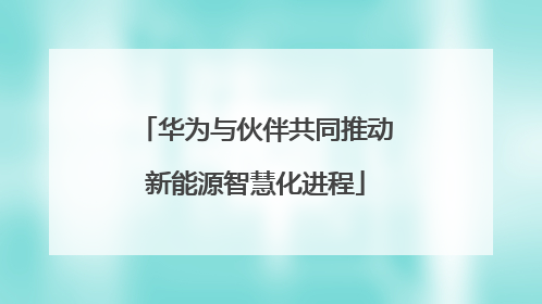 华为与伙伴共同推动新能源智慧化进程
