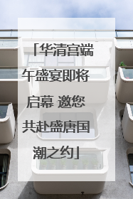 华清宫端午盛宴即将启幕 邀您共赴盛唐国潮之约