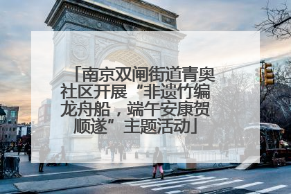 南京双闸街道青奥社区开展“非遗竹编龙舟船，端午安康贺顺遂”主题活动
