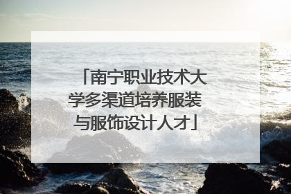 南宁职业技术大学多渠道培养服装与服饰设计人才