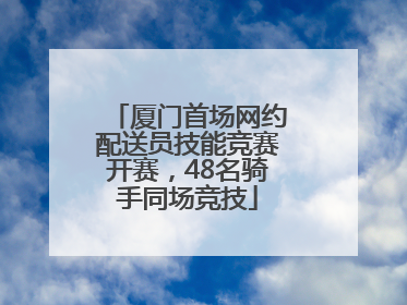 厦门首场网约配送员技能竞赛开赛，48名骑手同场竞技