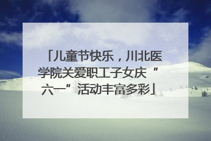 儿童节快乐，川北医学院关爱职工子女庆“六一”活动丰富多彩