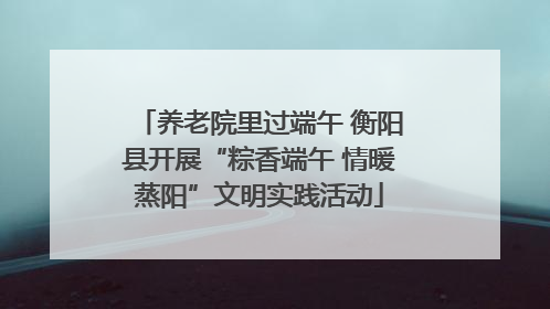 养老院里过端午 衡阳县开展“粽香端午 情暖蒸阳”文明实践活动