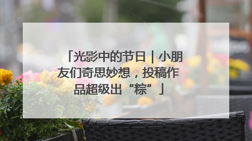 光影中的节日｜小朋友们奇思妙想，投稿作品超级出“粽”