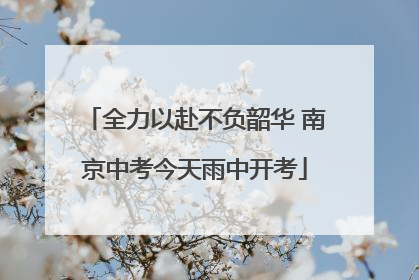 全力以赴不负韶华 南京中考今天雨中开考