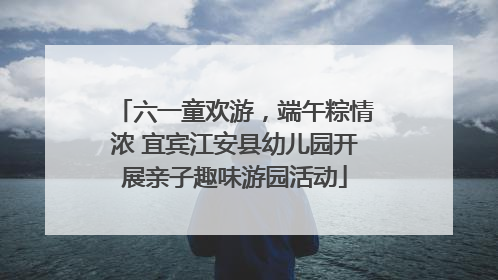 六一童欢游，端午粽情浓 宜宾江安县幼儿园开展亲子趣味游园活动