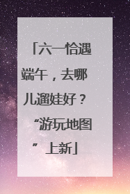 六一恰遇端午，去哪儿遛娃好？“游玩地图”上新