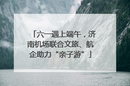 六一遇上端午，济南机场联合文旅、航企助力“亲子游”