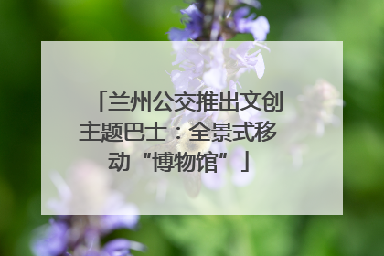 兰州公交推出文创主题巴士：全景式移动“博物馆”