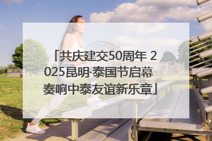 共庆建交50周年 2025昆明·泰国节启幕 奏响中泰友谊新乐章