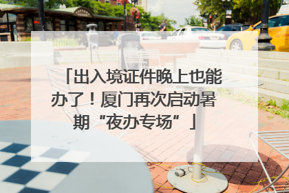 出入境证件晚上也能办了！厦门再次启动暑期“夜办专场”