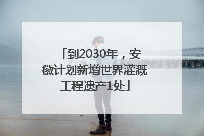 到2030年，安徽计划新增世界灌溉工程遗产1处