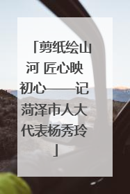 剪纸绘山河 匠心映初心——记菏泽市人大代表杨秀玲
