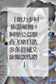 助力乡村旅游破圈！阿里公益联合飞猪打造多条县域文旅爆款线路
