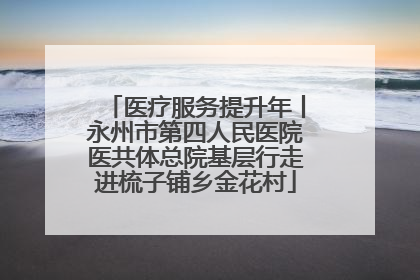 医疗服务提升年丨永州市第四人民医院医共体总院基层行走进梳子铺乡金花村