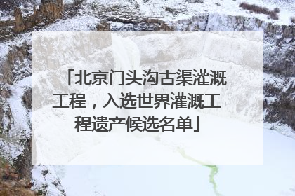 北京门头沟古渠灌溉工程，入选世界灌溉工程遗产候选名单