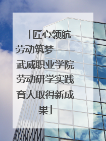 匠心领航 劳动筑梦——武威职业学院劳动研学实践育人取得新成果