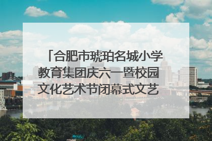 合肥市琥珀名城小学教育集团庆六一暨校园文化艺术节闭幕式文艺汇演圆满举行