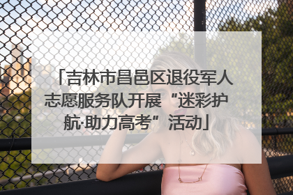 吉林市昌邑区退役军人志愿服务队开展“迷彩护航·助力高考”活动