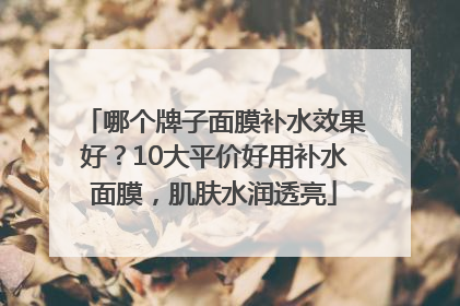 哪个牌子面膜补水效果好？10大平价好用补水面膜，肌肤水润透亮