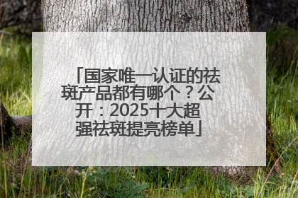 国家唯一认证的祛斑产品都有哪个？公开：2025十大超强祛斑提亮榜单