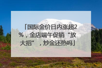 国际金价日内涨超2%，金店端午促销“放大招”，炒金还热吗
