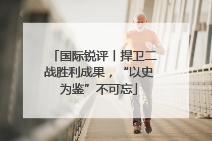 国际锐评丨捍卫二战胜利成果，“以史为鉴”不可忘