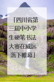 四川省第三届中小学生硬笔书法大赛在威远落下帷幕