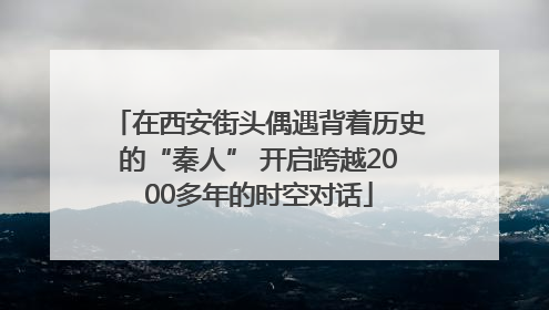 在西安街头偶遇背着历史的“秦人” 开启跨越2000多年的时空对话