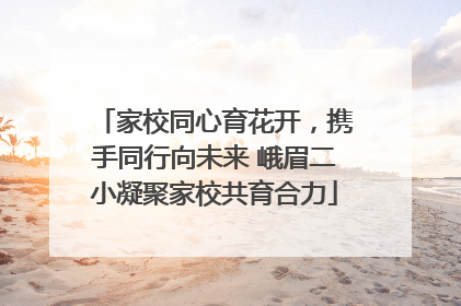 家校同心育花开，携手同行向未来 峨眉二小凝聚家校共育合力