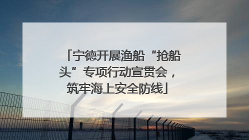 宁德开展渔船“抢船头”专项行动宣贯会，筑牢海上安全防线