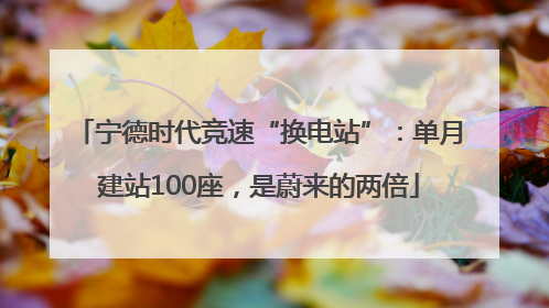 宁德时代竞速“换电站”：单月建站100座，是蔚来的两倍