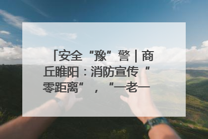 安全“豫”警｜商丘睢阳：消防宣传“零距离”，“一老一小”同守护