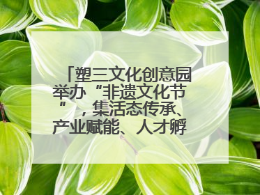 塑三文化创意园举办“非遗文化节”，集活态传承、产业赋能、人才孵化于一体