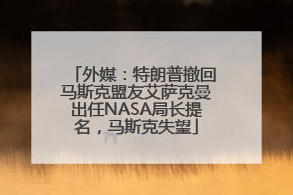 外媒：特朗普撤回马斯克盟友艾萨克曼出任NASA局长提名，马斯克失望