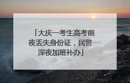 大庆一考生高考前夜丢失身份证，民警深夜加班补办