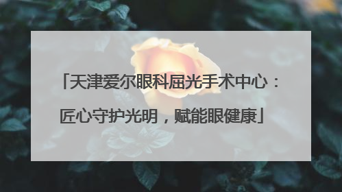 天津爱尔眼科屈光手术中心：匠心守护光明，赋能眼健康