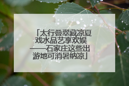 太行叠翠藏凉夏 戏水品艺享欢娱——石家庄这些出游地可消暑纳凉