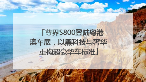 尊界S800登陆粤港澳车展，以黑科技与奢华重构超豪华车标准